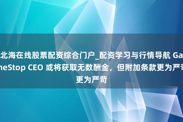 北海在线股票配资综合门户_配资学习与行情导航 GameStop CEO 或将获取无数酬金,但附加条款更为严苛