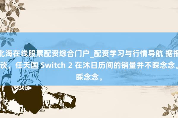 北海在线股票配资综合门户_配资学习与行情导航 据报谈，任天国 Switch 2 在沐日历间的销量并不睬念念。