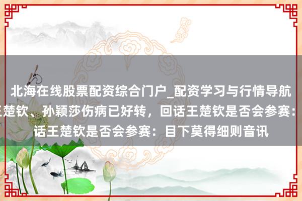 北海在线股票配资综合门户_配资学习与行情导航 前国手马特浮现王楚钦、孙颖莎伤病已好转，回话王楚钦是否会参赛：目下莫得细则音讯