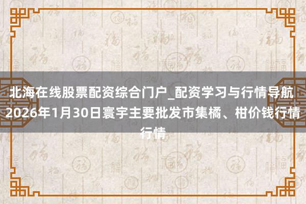 北海在线股票配资综合门户_配资学习与行情导航 2026年1月30日寰宇主要批发市集橘、柑价钱行情