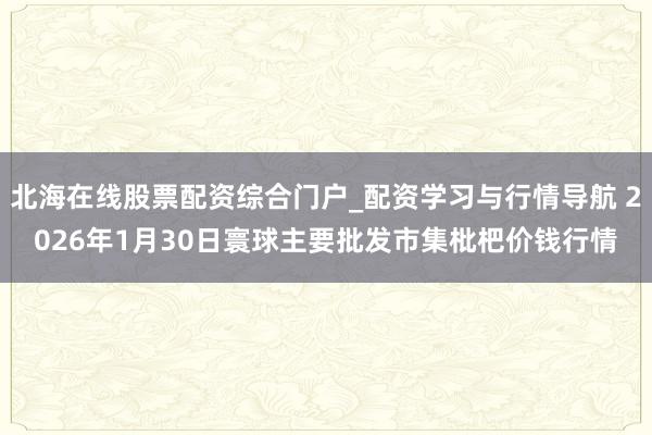 北海在线股票配资综合门户_配资学习与行情导航 2026年1月30日寰球主要批发市集枇杷价钱行情