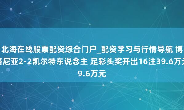 北海在线股票配资综合门户_配资学习与行情导航 博洛尼亚2-2凯尔特东说念主 足彩头奖开出16注39.6万元