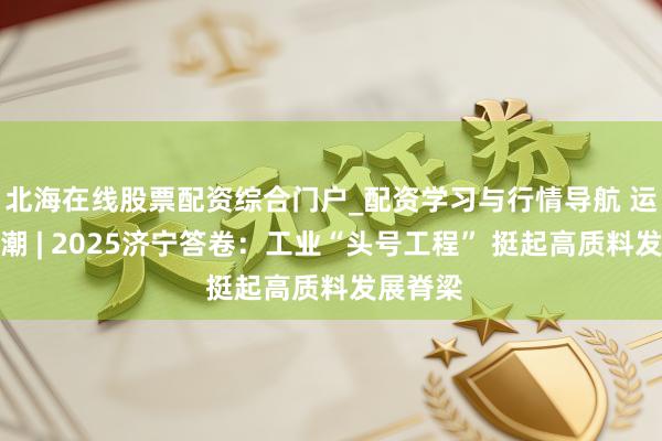 北海在线股票配资综合门户_配资学习与行情导航 运河不雅潮 | 2025济宁答卷：工业“头号工程” 挺起高质料发展脊梁