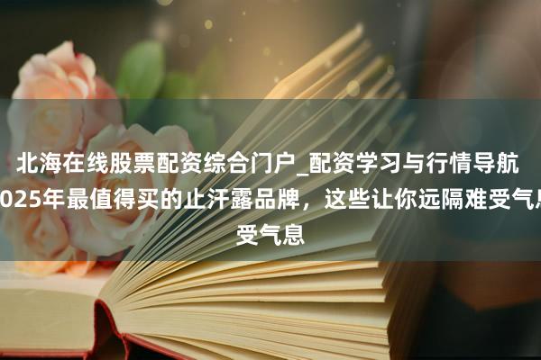 北海在线股票配资综合门户_配资学习与行情导航 2025年最值得买的止汗露品牌，这些让你远隔难受气息
