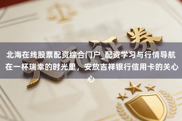 北海在线股票配资综合门户_配资学习与行情导航 在一杯瑞幸的时光里，安放吉祥银行信用卡的关心