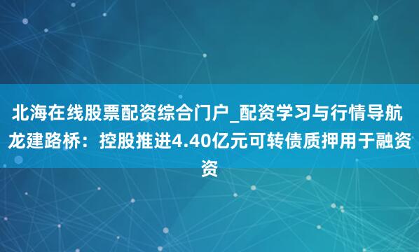 北海在线股票配资综合门户_配资学习与行情导航 龙建路桥：控股推进4.40亿元可转债质押用于融资