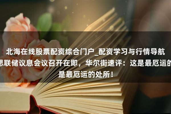北海在线股票配资综合门户_配资学习与行情导航 好意思联储议息会议召开在即，华尔街速评：这是最厄运的处所！