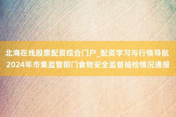 北海在线股票配资综合门户_配资学习与行情导航 2024年市集监管部门食物安全监督抽检情况通报