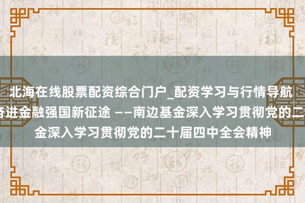 北海在线股票配资综合门户_配资学习与行情导航 谨守初心担责任 奋进金融强国新征途 ——南边基金深入学习贯彻党的二十届四中全会精神