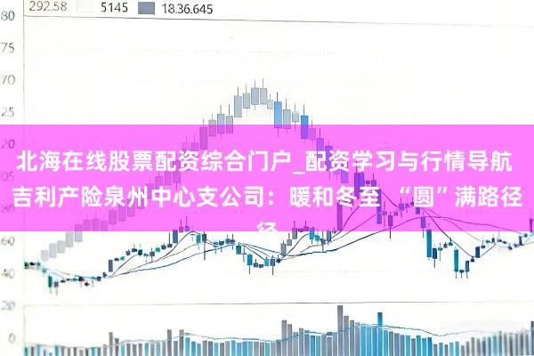 北海在线股票配资综合门户_配资学习与行情导航 吉利产险泉州中心支公司：暖和冬至  “圆”满路径