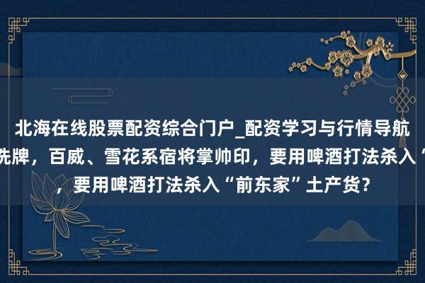 北海在线股票配资综合门户_配资学习与行情导航 会稽山董事会大洗牌，百威、雪花系宿将掌帅印，要用啤酒打法杀入“前东家”土产货？