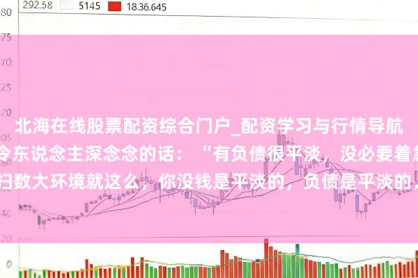 北海在线股票配资综合门户_配资学习与行情导航 一位闻明经济学大众令东说念主深念念的话： “有负债很平淡，没必要着急。扫数大环境就这么，你没钱是平淡的，负债是平淡的，致使黑户失信，它都是平淡的。