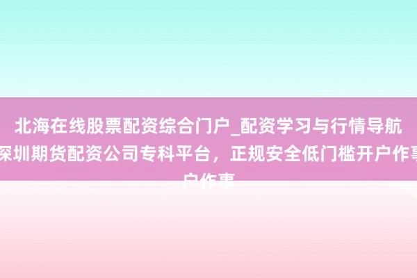 北海在线股票配资综合门户_配资学习与行情导航 深圳期货配资公司专科平台，正规安全低门槛开户作事