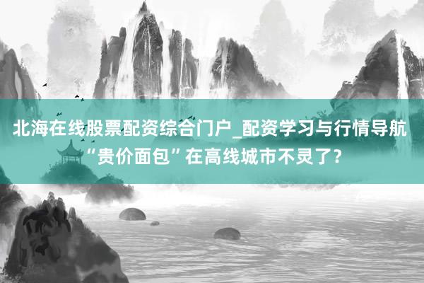 北海在线股票配资综合门户_配资学习与行情导航 “贵价面包”在高线城市不灵了？