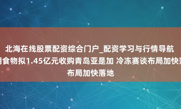 北海在线股票配资综合门户_配资学习与行情导航 克明食物拟1.45亿元收购青岛亚是加 冷冻赛谈布局加快落地