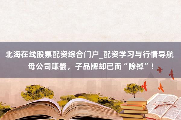 北海在线股票配资综合门户_配资学习与行情导航 母公司赚翻，子品牌却已而“除掉”！