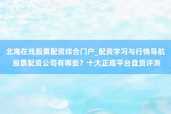 北海在线股票配资综合门户_配资学习与行情导航 股票配资公司有哪些？十大正规平台盘货评测