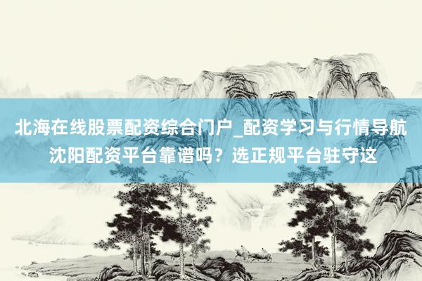 北海在线股票配资综合门户_配资学习与行情导航 沈阳配资平台靠谱吗?选正规平台驻守这