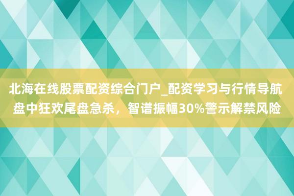 北海在线股票配资综合门户_配资学习与行情导航 盘中狂欢尾盘急杀,智谱振幅30%警示解禁风险