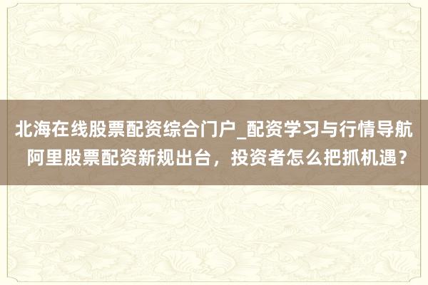 北海在线股票配资综合门户_配资学习与行情导航 阿里股票配资新规出台，投资者怎么把抓机遇？