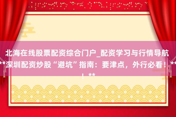 北海在线股票配资综合门户_配资学习与行情导航 **深圳配资炒股“避坑”指南：要津点，外行必看！**