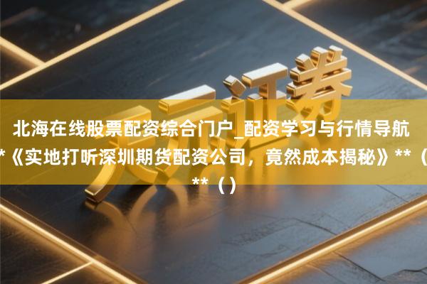 北海在线股票配资综合门户_配资学习与行情导航 **《实地打听深圳期货配资公司，竟然成本揭秘》**（）