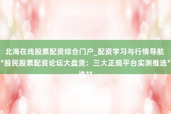 北海在线股票配资综合门户_配资学习与行情导航 **股民股票配资论坛大盘货：三大正规平台实测推选**