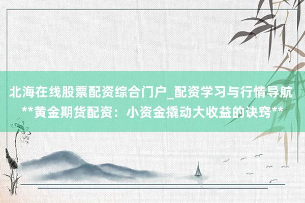 北海在线股票配资综合门户_配资学习与行情导航 **黄金期货配资：小资金撬动大收益的诀窍**