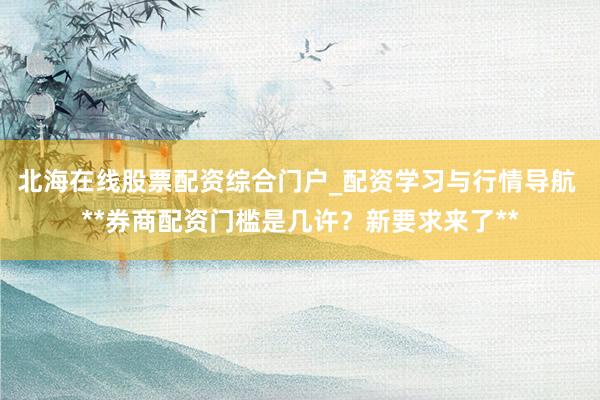 北海在线股票配资综合门户_配资学习与行情导航 **券商配资门槛是几许？新要求来了**