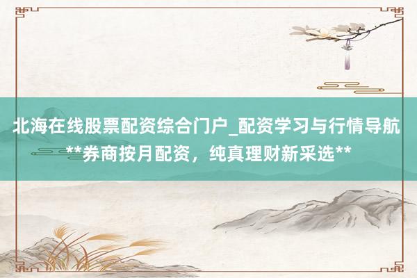 北海在线股票配资综合门户_配资学习与行情导航 **券商按月配资，纯真理财新采选**