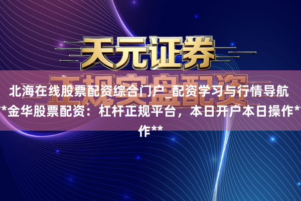 北海在线股票配资综合门户_配资学习与行情导航 **金华股票配资：杠杆正规平台，本日开户本日操作**