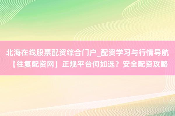 北海在线股票配资综合门户_配资学习与行情导航 【往复配资网】正规平台何如选？安全配资攻略