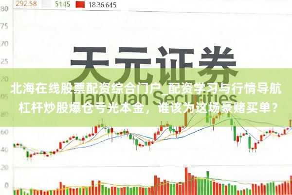 北海在线股票配资综合门户_配资学习与行情导航 杠杆炒股爆仓亏光本金，谁该为这场豪赌买单？