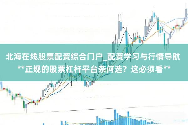 北海在线股票配资综合门户_配资学习与行情导航 **正规的股票杠杆平台奈何选？这必须看**